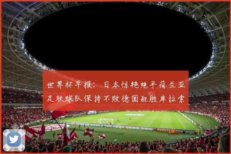 世界杯早报：日本惊艳绝平荷兰亚足联球队保持不败德国狂胜库拉索