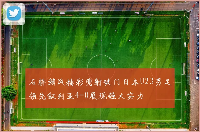 石桥濑风精彩兜射破门日本U23男足领先叙利亚4-0展现强大实力