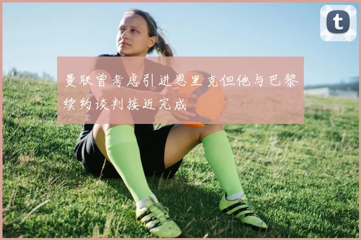 曼联曾考虑引进恩里克但他与巴黎续约谈判接近完成