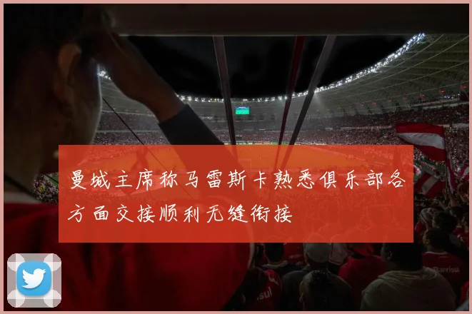 曼城主席称马雷斯卡熟悉俱乐部各方面交接顺利无缝衔接