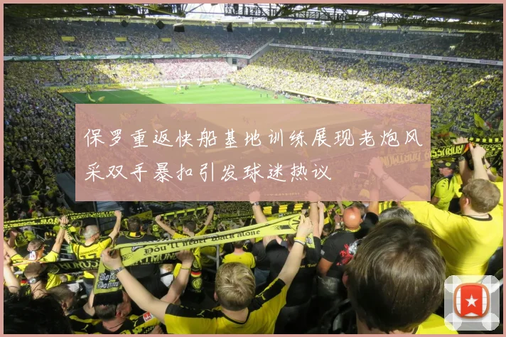 保罗重返快船基地训练展现老炮风采双手暴扣引发球迷热议