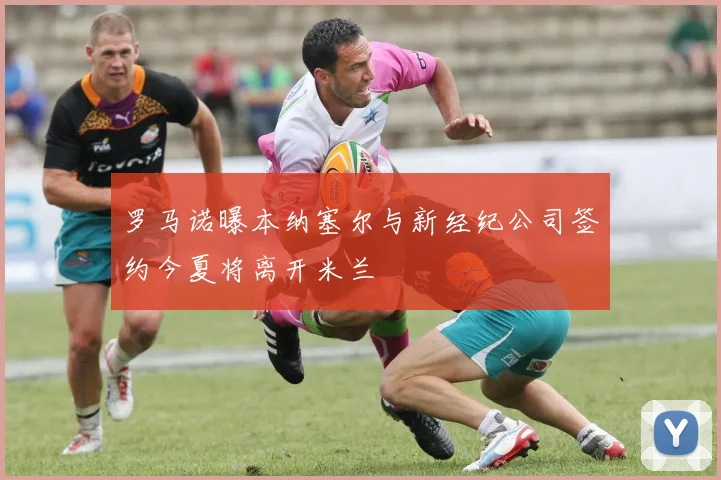 罗马诺曝本纳塞尔与新经纪公司签约今夏将离开米兰