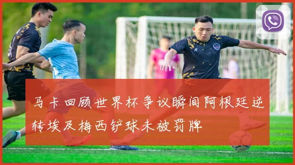 马卡回顾世界杯争议瞬间阿根廷逆转埃及梅西铲球未被罚牌