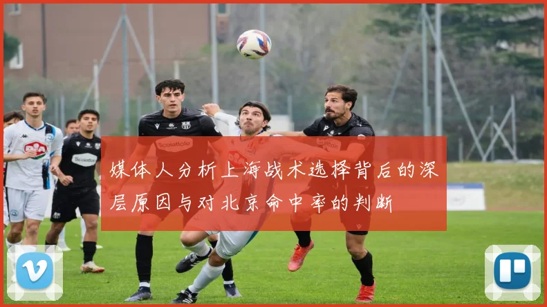 媒体人分析上海战术选择背后的深层原因与对北京命中率的判断