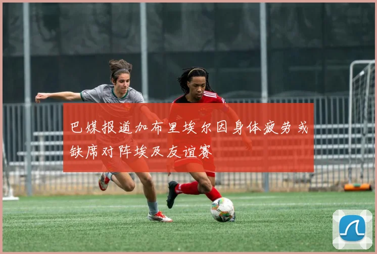 巴媒报道加布里埃尔因身体疲劳或缺席对阵埃及友谊赛