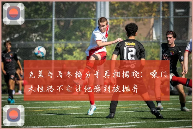 克莱与马冬梅分手真相揭晓：嗓门大性格不合让他感到被抛弃