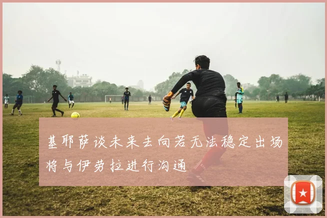 基耶萨谈未来去向若无法稳定出场将与伊劳拉进行沟通