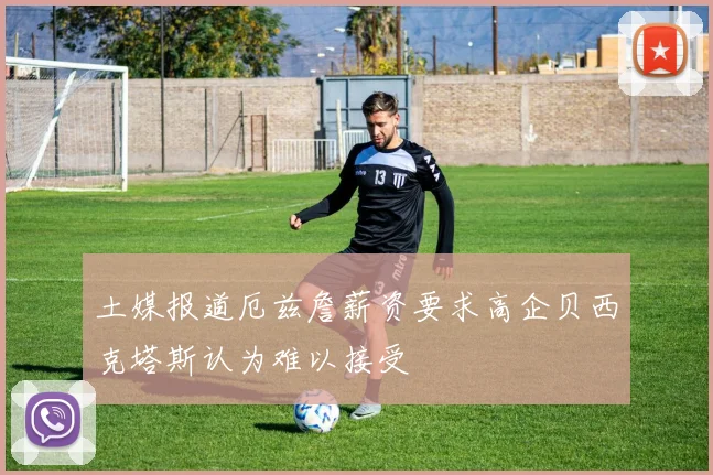 土媒报道厄兹詹薪资要求高企贝西克塔斯认为难以接受