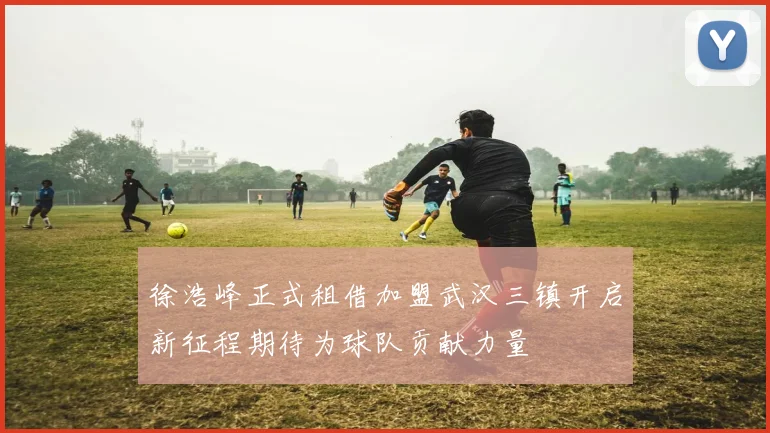 徐浩峰正式租借加盟武汉三镇开启新征程期待为球队贡献力量