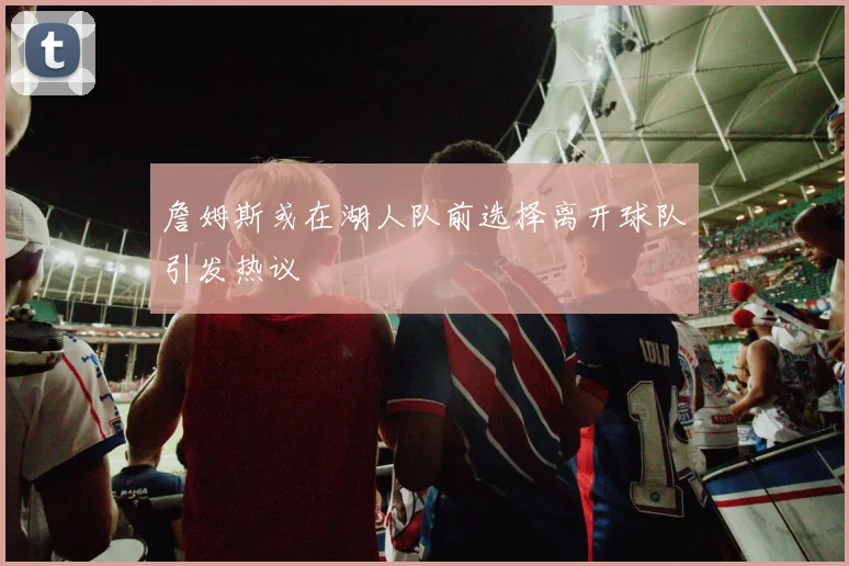詹姆斯或在湖人队前选择离开球队引发热议