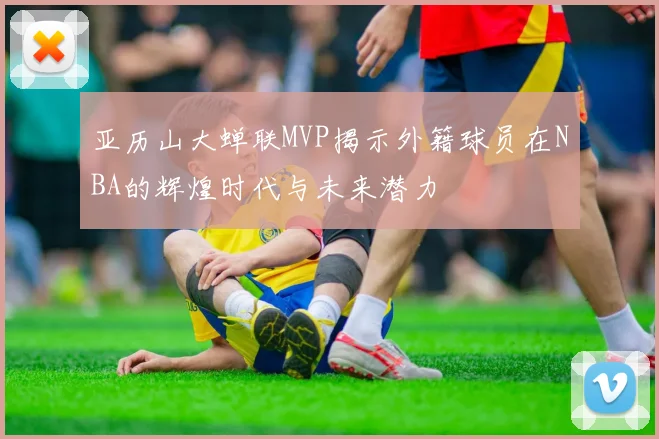 亚历山大蝉联MVP揭示外籍球员在NBA的辉煌时代与未来潜力