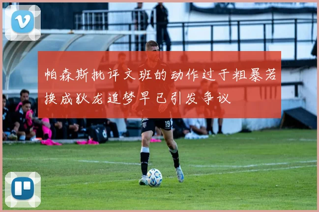 帕森斯批评文班的动作过于粗暴若换成狄龙追梦早已引发争议