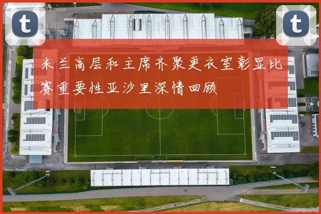 米兰高层和主席齐聚更衣室彰显比赛重要性亚沙里深情回顾