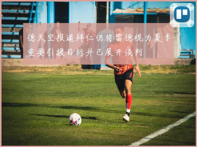 德天空报道拜仁仍将雷德视为夏季重要引援目标并已展开谈判
