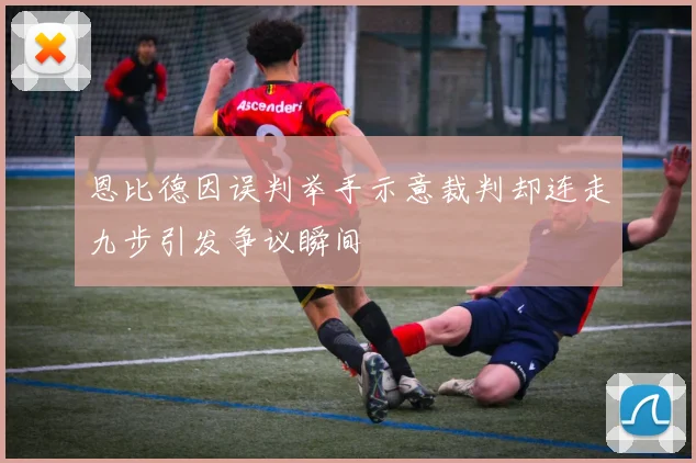 恩比德因误判举手示意裁判却连走九步引发争议瞬间
