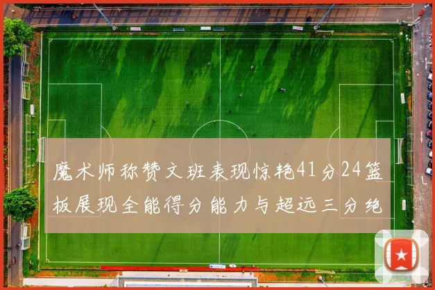 魔术师称赞文班表现惊艳41分24篮板展现全能得分能力与超远三分绝技