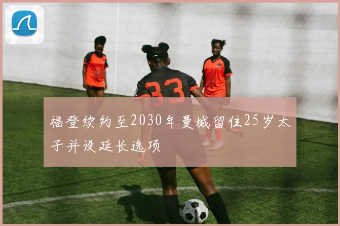 福登续约至2030年曼城留住25岁太子并设延长选项