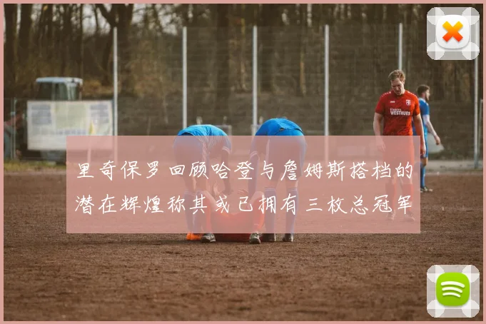 里奇保罗回顾哈登与詹姆斯搭档的潜在辉煌称其或已拥有三枚总冠军戒指