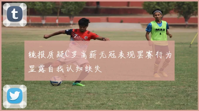 镜报质疑C罗高薪无冠表现罢赛行为显露自我认知缺失