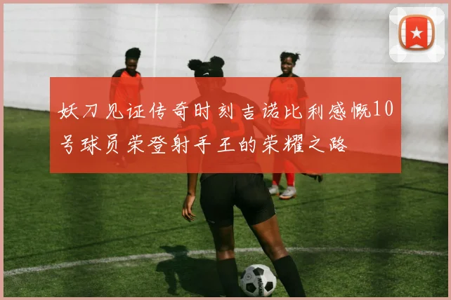 妖刀见证传奇时刻吉诺比利感慨10号球员荣登射手王的荣耀之路