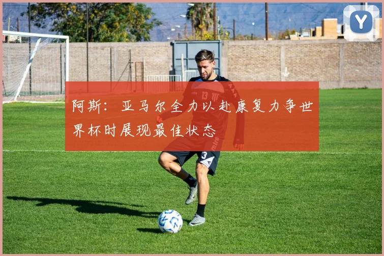 阿斯：亚马尔全力以赴康复力争世界杯时展现最佳状态