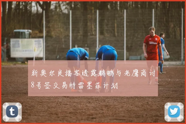 新奥尔良播客透露鹈鹕与老鹰商讨8号签交易特雷墨菲计划
