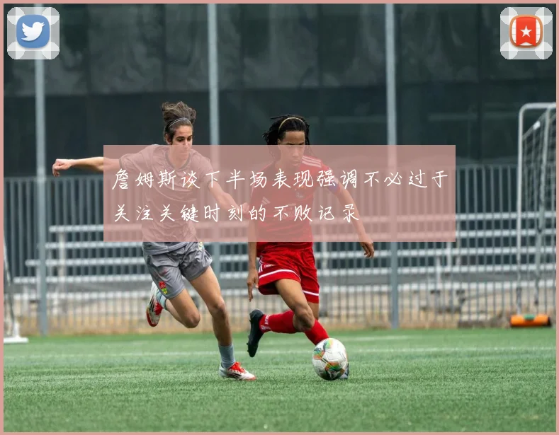 詹姆斯谈下半场表现强调不必过于关注关键时刻的不败记录