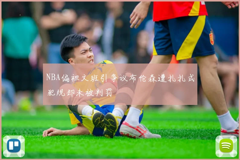 NBA偏袒文班引争议布伦森遭扎扎式犯规却未被判罚